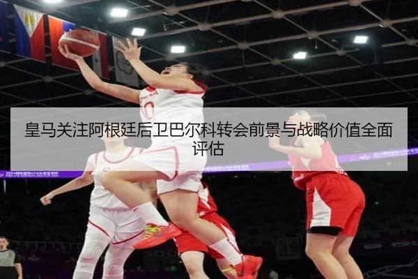 皇马关注阿根廷后卫巴尔科转会前景与战略价值全面评估