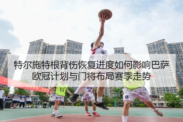 特尔施特根背伤恢复进度如何影响巴萨欧冠计划与门将布局赛季走势