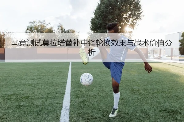 马竞测试莫拉塔替补中锋轮换效果与战术价值分析