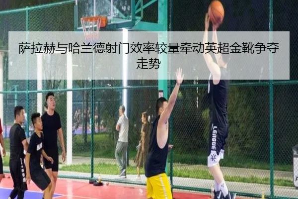 萨拉赫与哈兰德射门效率较量牵动英超金靴争夺走势